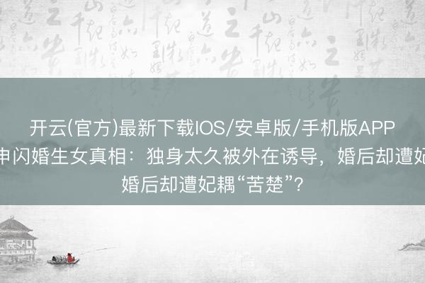 开云(官方)最新下载IOS/安卓版/手机版APP 46岁方力申闪婚生女真相：独身太久被外在诱导，婚后却遭妃耦“苦楚”？