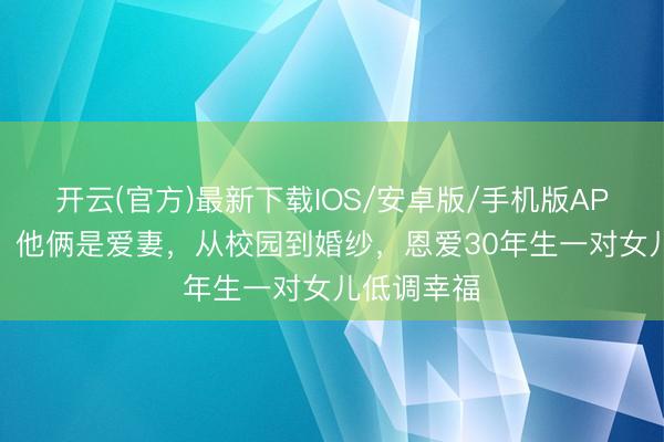 开云(官方)最新下载IOS/安卓版/手机版APP 《金关》他俩是爱妻，从校园到婚纱，恩爱30年生一对女儿低调幸福
