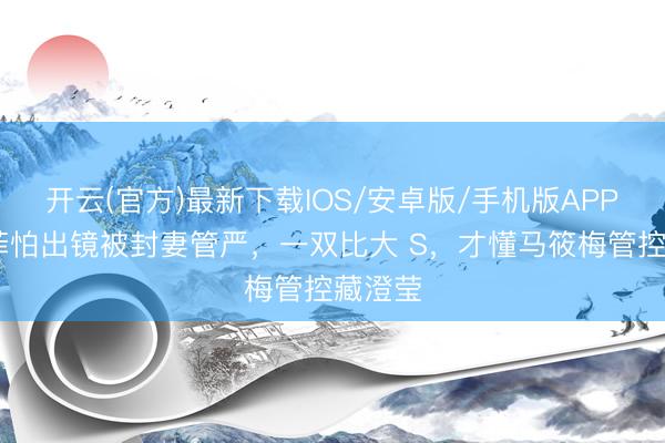 开云(官方)最新下载IOS/安卓版/手机版APP 汪小菲怕出镜被封妻管严，一双比大 S，才懂马筱梅管控藏澄莹