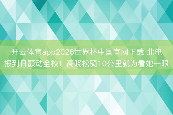 开云体育app2026世界杯中国官网下载 北电报到日颤动全校！高晓松骑10公里就为看她一眼