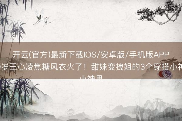 开云(官方)最新下载IOS/安卓版/手机版APP 40岁王心凌焦糖风衣火了！甜妹变拽姐的3个穿搭小神思