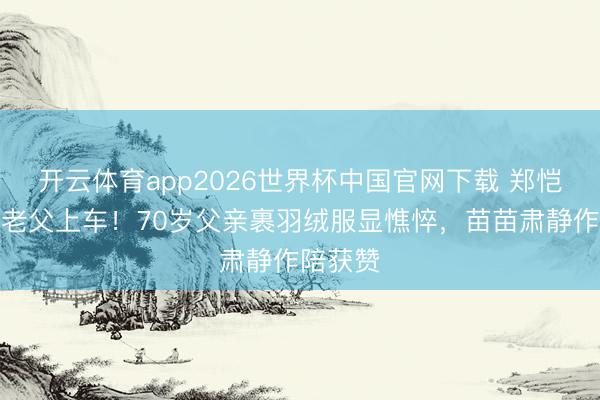 开云体育app2026世界杯中国官网下载 郑恺冒雨扶老父上车！70岁父亲裹羽绒服显憔悴，苗苗肃静作陪获赞