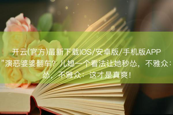 开云(官方)最新下载IOS/安卓版/手机版APP “姆妈专科户”演恶婆婆翻车？儿媳一个看法让她秒怂，不雅众：这才是真爽！