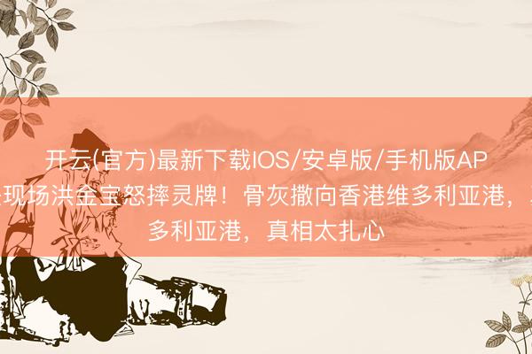 开云(官方)最新下载IOS/安卓版/手机版APP 午马出丧现场洪金宝怒摔灵牌!骨灰撒向香港维多利亚港,真相太扎心