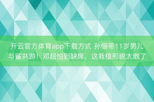 开云官方体育app下载方式 孙俪带11岁男儿与鲨共游！邓超怕到缺席，这栽植形貌太敢了