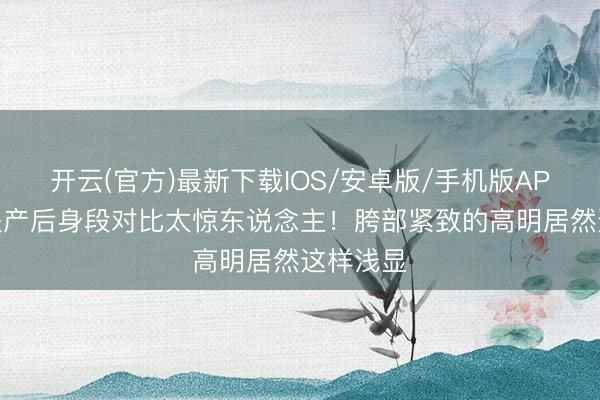 开云(官方)最新下载IOS/安卓版/手机版APP 钟丽缇产后身段对比太惊东说念主！胯部紧致的高明居然这样浅显