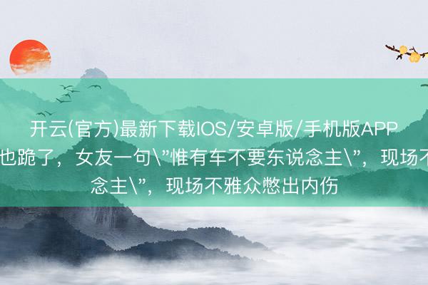 开云(官方)最新下载IOS/安卓版/手机版APP 车也看了，跪也跪了，女友一句＂惟有车不要东说念主＂，现场不雅众憋出内伤