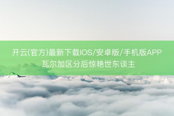 开云(官方)最新下载IOS/安卓版/手机版APP 瓦尔加区分后惊艳世东谈主