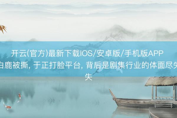 开云(官方)最新下载IOS/安卓版/手机版APP 白鹿被撕， 于正打脸平台， 背后是剧集行业的体面尽失