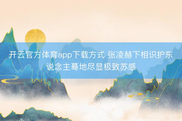 开云官方体育app下载方式 张凌赫下相识护东说念主蓦地尽显极致苏感