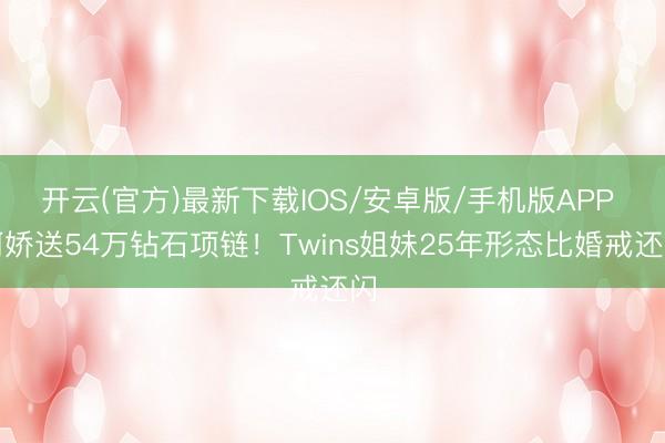 开云(官方)最新下载IOS/安卓版/手机版APP 阿娇送54万钻石项链！Twins姐妹25年形态比婚戒还闪