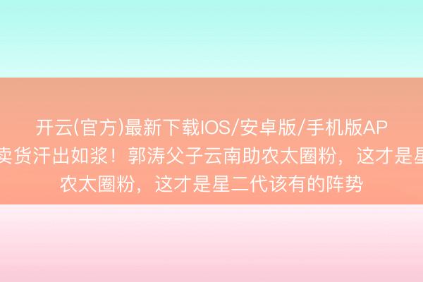 开云(官方)最新下载IOS/安卓版/手机版APP 19岁石头摆摊卖货汗出如浆！郭涛父子云南助农太圈粉，这才是星二代该有的阵势