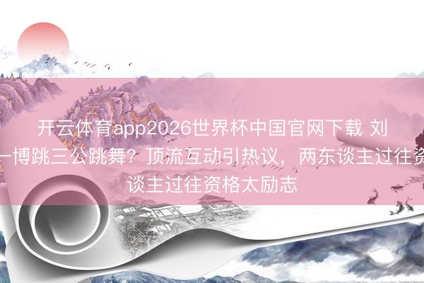 开云体育app2026世界杯中国官网下载 刘雨昕教王一博跳三公跳舞？顶流互动引热议，两东谈主过往资格太励志