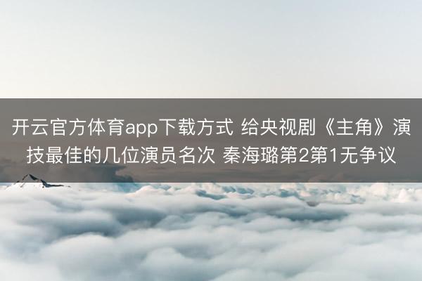 开云官方体育app下载方式 给央视剧《主角》演技最佳的几位演员名次 秦海璐第2第1无争议