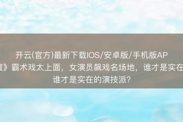 开云(官方)最新下载IOS/安卓版/手机版APP 《长明渡》霸术戏太上面，女演员飙戏名场地，谁才是实在的演技派？