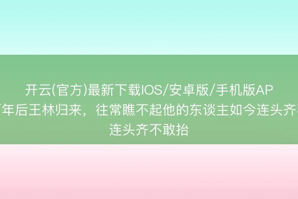 开云(官方)最新下载IOS/安卓版/手机版APP 五百年后王林归来，往常瞧不起他的东谈主如今连头齐不敢抬