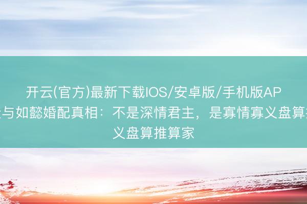 开云(官方)最新下载IOS/安卓版/手机版APP 乾隆与如懿婚配真相：不是深情君主，是寡情寡义盘算推算家