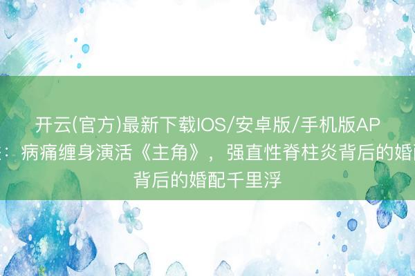 开云(官方)最新下载IOS/安卓版/手机版APP 张嘉益:病痛缠身演活《主角》,强直性脊柱炎背后的婚配千里浮