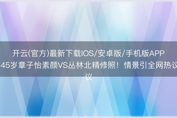 开云(官方)最新下载IOS/安卓版/手机版APP 45岁章子怡素颜VS丛林北精修照!情景引全网热议