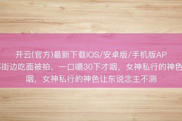 开云(官方)最新下载IOS/安卓版/手机版APP 51岁周迅成都街边吃面被拍，一口嚼30下才咽，女神私行的神色让东说念主不测