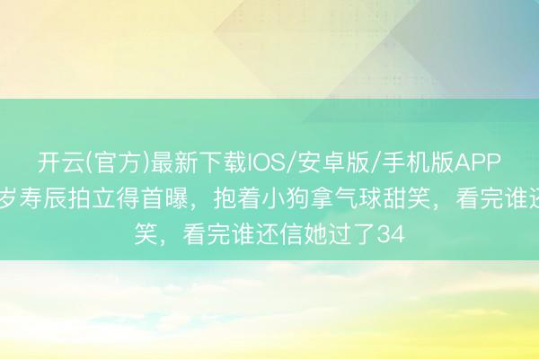 开云(官方)最新下载IOS/安卓版/手机版APP 迪丽热巴34岁寿辰拍立得首曝，抱着小狗拿气球甜笑，看完谁还信她过了34