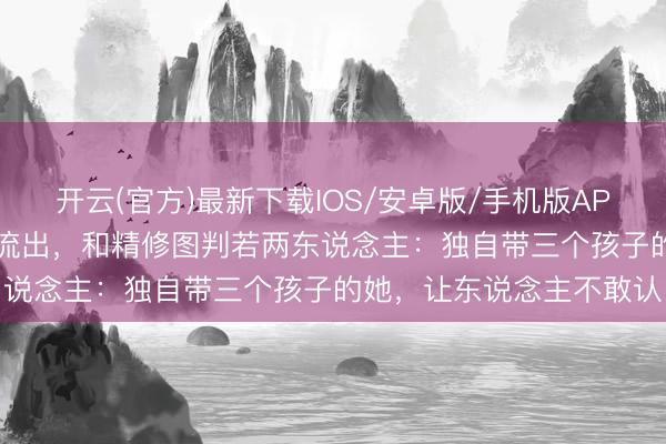 开云(官方)最新下载IOS/安卓版/手机版APP 44岁张栢芝无修生图流出,和精修图判若两东说念主:独自带三个孩子的她,让东说念主不敢认