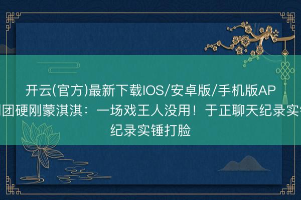 开云(官方)最新下载IOS/安卓版/手机版APP 编剧团硬刚蒙淇淇：一场戏王人没用！于正聊天纪录实锤打脸