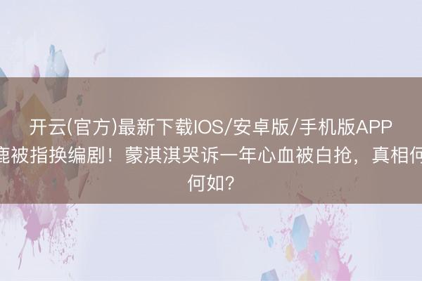 开云(官方)最新下载IOS/安卓版/手机版APP 白鹿被指换编剧！蒙淇淇哭诉一年心血被白抢，真相何如？
