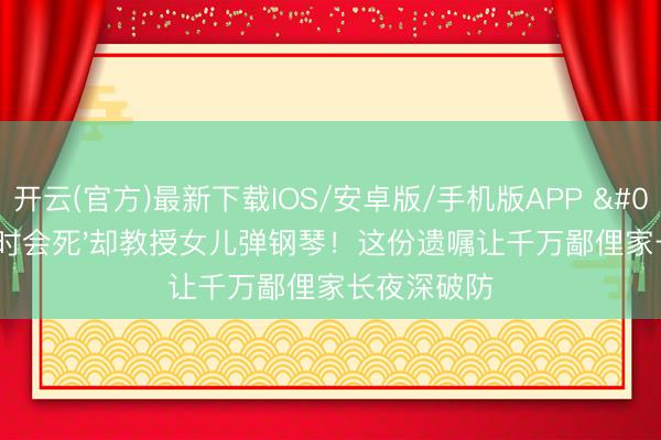 开云(官方)最新下载IOS/安卓版/手机版APP '爸爸随时会死'却教授女儿弹钢琴！这份遗嘱让千万鄙俚家长夜深破防