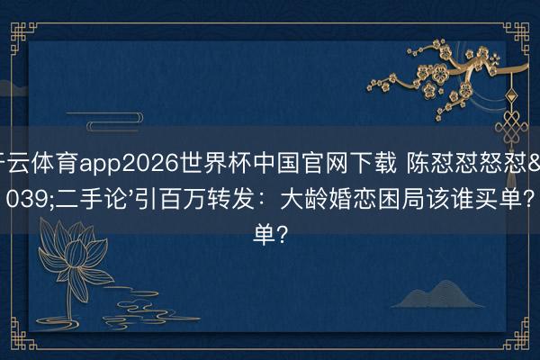 开云体育app2026世界杯中国官网下载 陈怼怼怒怼'二手论'引百万转发：大龄婚恋困局该谁买单？
