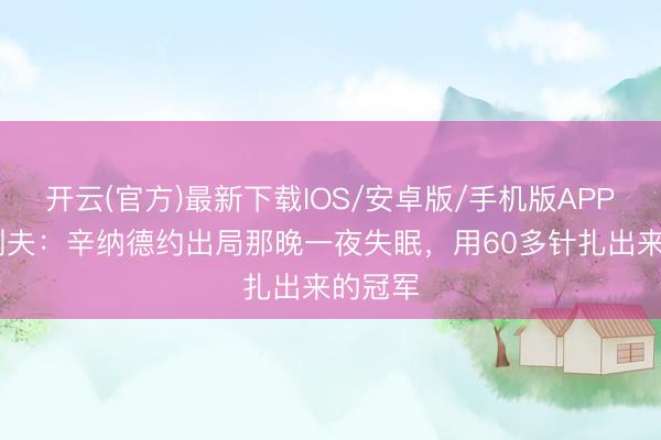 开云(官方)最新下载IOS/安卓版/手机版APP 兹维列夫：辛纳德约出局那晚一夜失眠，用60多针扎出来的冠军