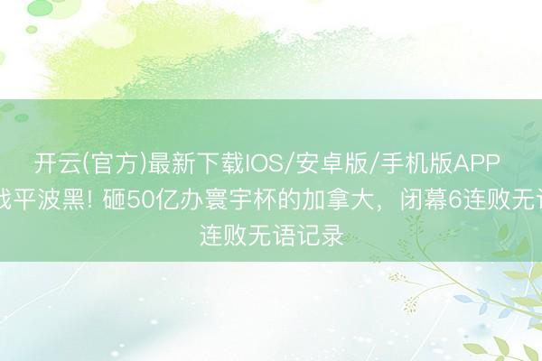 开云(官方)最新下载IOS/安卓版/手机版APP 1比1战平波黑! 砸50亿办寰宇杯的加拿大，闭幕6连败无语记录