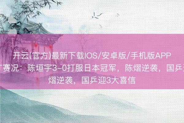 开云(官方)最新下载IOS/安卓版/手机版APP 13日WTT赛况：陈垣宇3-0打服日本冠军，陈熠逆袭，国乒迎3大喜信