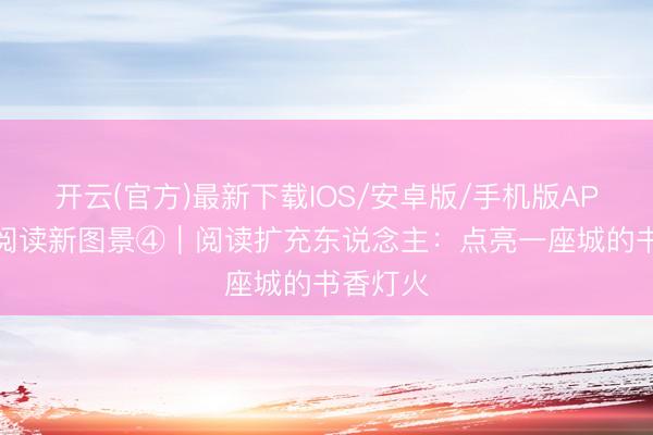 开云(官方)最新下载IOS/安卓版/手机版APP 全民阅读新图景④｜阅读扩充东说念主：点亮一座城的书香灯火