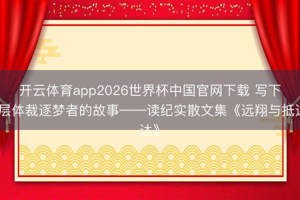 开云体育app2026世界杯中国官网下载 写下下层体裁逐梦者的故事——读纪实散文集《远翔与抵达》