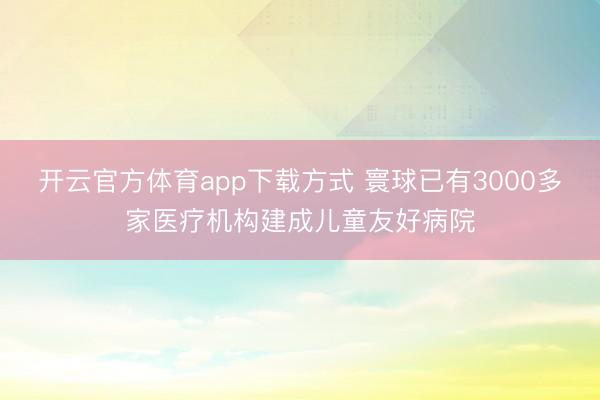 开云官方体育app下载方式 寰球已有3000多家医疗机构建成儿童友好病院
