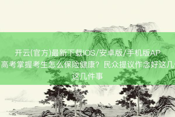 开云(官方)最新下载IOS/安卓版/手机版APP 中高考掌握考生怎么保险健康？民众提议作念好这几件事