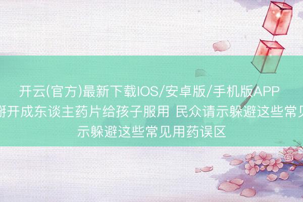 开云(官方)最新下载IOS/安卓版/手机版APP 切勿私行掰开成东谈主药片给孩子服用 民众请示躲避这些常见用药误区