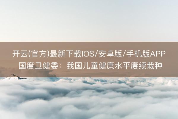 开云(官方)最新下载IOS/安卓版/手机版APP 国度卫健委：我国儿童健康水平赓续栽种