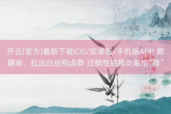 开云(官方)最新下载IOS/安卓版/手机版APP 眼睛痒、拉出白丝别卤莽 过敏性结膜炎最怕“揉”