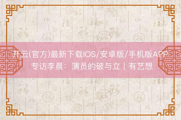 开云(官方)最新下载IOS/安卓版/手机版APP 专访李晨：演员的破与立｜有艺想