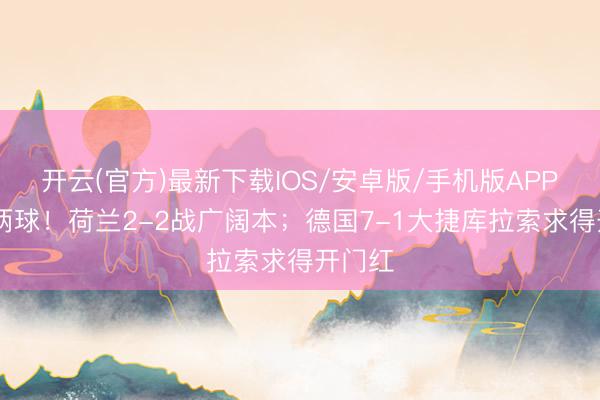 开云(官方)最新下载IOS/安卓版/手机版APP 各进两球！荷兰2-2战广阔本；德国7-1大捷库拉索求得开门红
