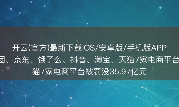 开云(官方)最新下载IOS/安卓版/手机版APP 拼多多、好意思团、京东、饿了么、抖音、淘宝、天猫7家电商平台被罚没35.97亿元