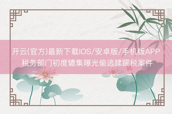 开云(官方)最新下载IOS/安卓版/手机版APP 税务部门初度辘集曝光偷逃蹂躏税案件