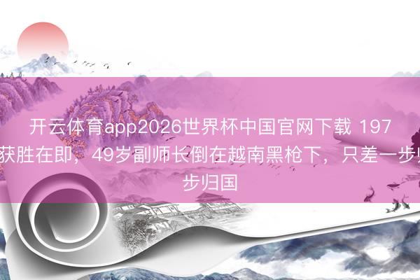 开云体育app2026世界杯中国官网下载 1979年获胜在即，49岁副师长倒在越南黑枪下，只差一步归国