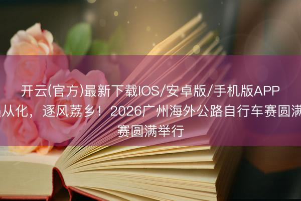 开云(官方)最新下载IOS/安卓版/手机版APP 骑遇从化,逐风荔乡!2026广州海外公路自行车赛圆满举行