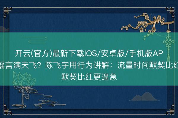 开云(官方)最新下载IOS/安卓版/手机版APP 恋情谣言满天飞?陈飞宇用行为讲解:流量时间默契比红更遑急