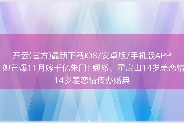 开云(官方)最新下载IOS/安卓版/手机版APP 《封神》妲己爆11月嫁千亿朱门! 娜然、霍启山14岁差恋情传办婚典