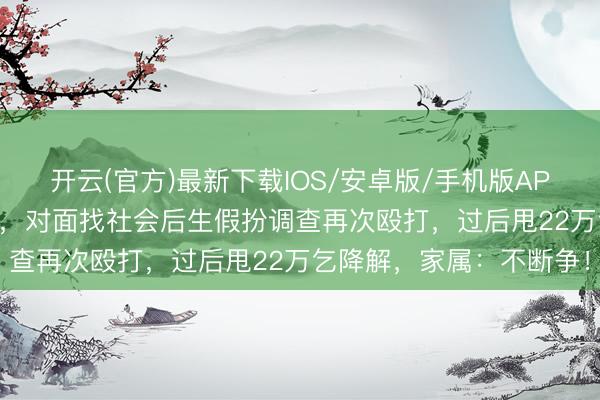 开云(官方)最新下载IOS/安卓版/手机版APP 17岁男生遭殴打报警，对面找社会后生假扮调查再次殴打，过后甩22万乞降解，家属：不断争！